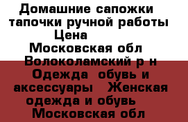 Домашние сапожки - тапочки ручной работы. › Цена ­ 1 000 - Московская обл., Волоколамский р-н Одежда, обувь и аксессуары » Женская одежда и обувь   . Московская обл.